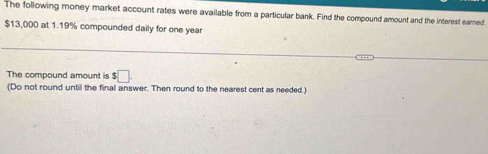 The following money market account rates were available from a particular bank. Find the compound amount and the interest earned.
$13,000 at 1.19% compounded daily for one year
The compound amount is $□. 
(Do not round until the final answer. Then round to the nearest cent as needed.)