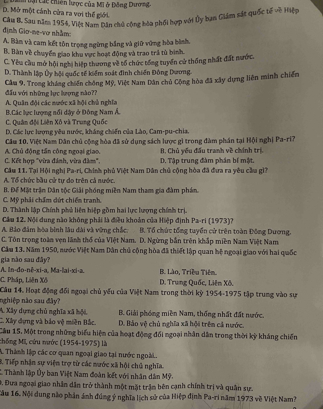 Danh bại các chiến lược của Mĩ ở Đông Dương.
D. Mở một cánh cửa ra vơi thế giới.
Câu 8. Sau năm 1954, Việt Nam Dân chủ cộng hòa phối hợp với Ủy bạn Giám sát quốc tế về Hiệp
định Giơ-ne-vơ nhằm:
A. Bàn và cam kết tôn trọng ngừng bắng và giữ vững hòa bình.
B. Bàn về chuyển giao khu vực hoạt động và trao trả tù binh.
C. Yêu cầu mở hội nghị hiệp thương về tổ chức tổng tuyển cử thống nhất đất nước.
D. Thành lập Ủy hội quốc tế kiểm soát đình chiến Đông Dương.
Câu 9. Trong kháng chiến chông Mỹ, Việt Nam Dân chủ Cộng hòa đã xây dựng liên minh chiến
đấu với những lực lượng nào??
A. Quân đội các nước xã hội chủ nghĩa
B.Các lực lượng nổi dậy ở Đông Nam Á.
C. Quân đội Liên Xô và Trung Quốc
D. Các lực lượng yêu nước, kháng chiến của Lào, Cam-pu-chia.
Câu 10. Việt Nam Dân chủ cộng hòa đã sử dụng sách lược gì trong đàm phán tại Hội nghị Pa-ri?
A. Chủ động tấn công ngoại giao.  B. Chủ yếu đấu tranh về chính trị.
C. Kết hợp “vừa đánh, vừa đàm”. D. Tập trung đàm phán bí mật.
Câu 11. Tại Hội nghị Pa-ri, Chính phủ Việt Nam Dân chủ cộng hòa đã đưa ra yêu cầu gì?
A. Tổ chức bầu cử tự do trên cả nước.
B. Để Mặt trận Dân tộc Giải phóng miền Nam tham gia đàm phán.
C. Mỹ phải chấm dứt chiến tranh.
D. Thành lập Chính phủ liên hiệp gồm hai lực lượng chính trị.
Câu 12. Nội dung nào không phải là điều khoản của Hiệp định Pa-ri (1973)?
A. Bảo đảm hòa bình lâu dài và vững chắc: B. Tổ chức tổng tuyển cử trên toàn Đông Dương.
C. Tôn trọng toàn vẹn lãnh thổ của VIệt Nam. D. Ngừng bắn trên khắp miền Nam Việt Nam
Câu 13. Năm 1950, nước Việt Nam Dân chủ cộng hòa đã thiết lập quan hệ ngoại giao với hai quốc
gia nào sau đây?
A. In-đo-nê-xi-a, Ma-lai-xi-a. B. Lào, Triều Tiên.
C. Pháp, Liên Xô D. Trung Quốc, Liên Xô.
Câu 14. Hoạt động đối ngoại chủ yếu của Việt Nam trong thời kỳ 1954-1975 tập trung vào sự
nghiệp nào sau đây?
A. Xây dựng chủ nghĩa xã hội.  B. Giải phóng miền Nam, thống nhất đất nước.
C. Xây dựng và bảo vệ miền Bắc.  D. Bảo vệ chủ nghĩa xã hội trên cả nước.
Câu 15. Một trong những biểu hiện của hoạt động đối ngoại nhân dân trong thời kỳ kháng chiến
Chống Mĩ, cứu nước (1954-1975) là
A. Thành lập các cơ quan ngoại giao tại nước ngoài...
3. Tiếp nhận sự viện trợ từ các nước xã hội chủ nghĩa.
C. Thành lập Ủy ban Việt Nam đoàn kết với nhân dân Mỹ.
D. Đưa ngoại giao nhân dân trở thành một mặt trận bên cạnh chính trị và quân sự.
Câu 16. Nội dung nào phản ánh đúng ý nghĩa lịch sử của Hiệp định Pa-ri năm 1973 về Việt Nam?
