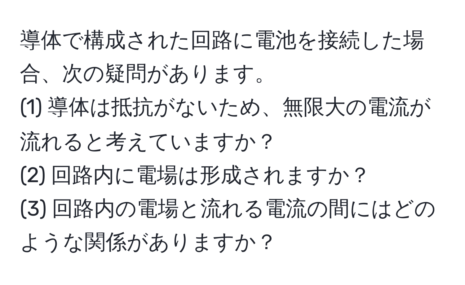 導体で構成された回路に電池を接続した場合、次の疑問があります。  
(1) 導体は抵抗がないため、無限大の電流が流れると考えていますか？  
(2) 回路内に電場は形成されますか？  
(3) 回路内の電場と流れる電流の間にはどのような関係がありますか？