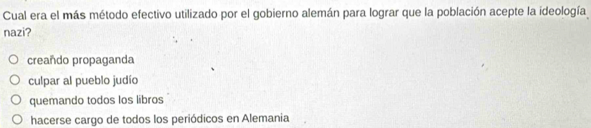 Cual era el más método efectivo utilizado por el gobierno alemán para lograr que la población acepte la ideología
nazi?
creañdo propaganda
culpar al pueblo judío
quemando todos los libros
hacerse cargo de todos los periódicos en Alemania