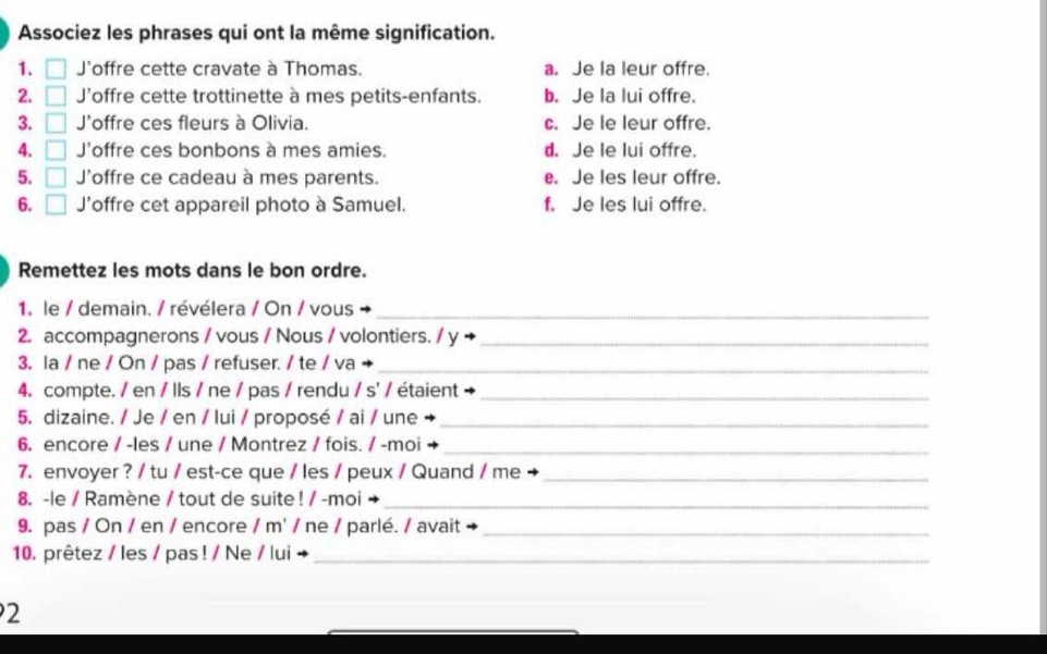 Associez les phrases qui ont la même signification.
1. □ J'offre cette cravate à Thomas. a. Je la leur offre.
2. □ J'offre cette trottinette à mes petits-enfants. b. Je la lui offre.
3. □ 'offre ces fleurs à Olivia. c. Je le leur offre.
4. □ J'offre ces bonbons à mes amies. d. Je le lui offre.
5. □ J'offre ce cadeau à mes parents. e. Je les leur offre.
6. □ J’offre cet appareil photo à Samuel. f. Je les lui offre.
Remettez les mots dans le bon ordre.
1. le / demain. / révélera / On / vous
_
2. accompagnerons / vous / Nous / volontiers. / y →_
3. la / ne / On / pas / refuser. / te / va +_
4. compte. / en / lls / ne / pas / rendu / s' / étaient +_
5. dizaine. / Je / en / lui / proposé / ai / une_
6. encore / -les / une / Montrez / fois. / -moi_
7. envoyer ? / tu / est-ce que / les / peux / Quand / me_
8. -le / Ramène / tout de suite ! / -moi →_
9. pas / On / en / encore / m' / ne / parlé. / avait_
10. prêtez / les / pas ! / Ne / lui +_
2