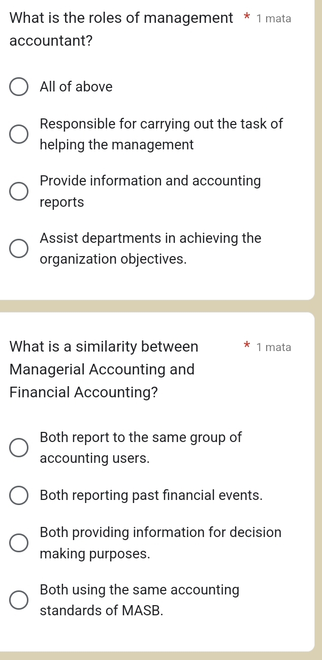 What is the roles of management * 1 mata
accountant?
All of above
Responsible for carrying out the task of
helping the management
Provide information and accounting
reports
Assist departments in achieving the
organization objectives.
What is a similarity between 1 mata
Managerial Accounting and
Financial Accounting?
Both report to the same group of
accounting users.
Both reporting past financial events.
Both providing information for decision
making purposes.
Both using the same accounting
standards of MASB.