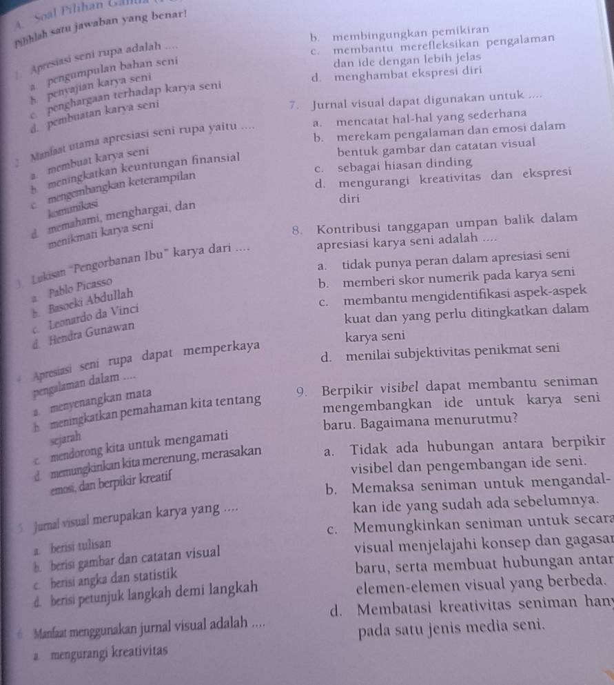 A   Soal Pilihan Gal
Pilihlah satu jawaban yang benar!
b. membingungkan pemikiran
Apresiasi seni rupa adalah ....
c. membantu merefleksikan pengalaman
a pengumpulan bahan seni
dan ide dengan lebih jelas
h penyajian karya seni
d. menghambat ekspresi diri
c penghargaan terhadap karya seni
d. pembuatan karya seni
7. Jurnal visual dapat digunakan untuk ....
b. merekam pengalaman dan emosi dalam
Maniaat utama apresiasi sení rupa yaitu ... a. mencatat hal-hal yang sederhana
a. membuat karya seni
bentuk gambar dan catatan visual
c. sebagai hiasan dinding
h meningkatkan keuntungan finansial
mengembangkan keterampilan
d. mengurangi kreativitas dan ekspresi
komunikasi
diri
memahami, menghargai, dan
menikmati karya seni
8. Kontribusi tanggapan umpan balik dalam
Lukisan “Pengorbanan Ibu” karya dari .... apresiasi karya seni adalah ....
a. tidak punya peran dalam apresiasi seni
a Pablo Picasso
b. memberi skor numerik pada karya seni
c. membantu mengidentifikasi aspek-aspek
h. Basocki Abdullah
kuat dan yang perlu ditingkatkan dalam
c. Leonardo da Vinci
d Hendra Gunawan
karya seni
d. menilai subjektivitas penikmat seni
* Apresiasi seni rupa dapat memperkaya
pengalaman dalam ....
a. menyenangkan mata
9. Berpikir visibel dapat membantu seniman
h  meningkatkan pemahaman kita tentang
mengembangkan ide untuk karya seni
baru. Bagaimana menurutmu?
sejarah
c mendorong kita untuk mengamati
d. memungkinkan kita merenung, merasakan a. Tidak ada hubungan antara berpikir
visibel dan pengembangan ide seni.
emosi, dan berpikir kreatif
b. Memaksa seniman untuk mengandal-
5 Jurnal visual merupakan karya yang ....
kan ide yang sudah ada sebelumnya.
c. Memungkinkan seniman untuk secara
a. berisi tulisan
b. berisi gambar dan catatan visual
visual menjelajahi konsep dan gagasar
c. berisi angka dan statistik baru, serta membuat hubungan antar
d. berisi petunjuk langkah demi langkah elemen-elemen visual yang berbeda.
d. Membatasi kreativitas seniman hany
h Manfaat menggunakan jurnal visual adalah ....
pada satu jenis media seni.
a mengurangi kreativitas