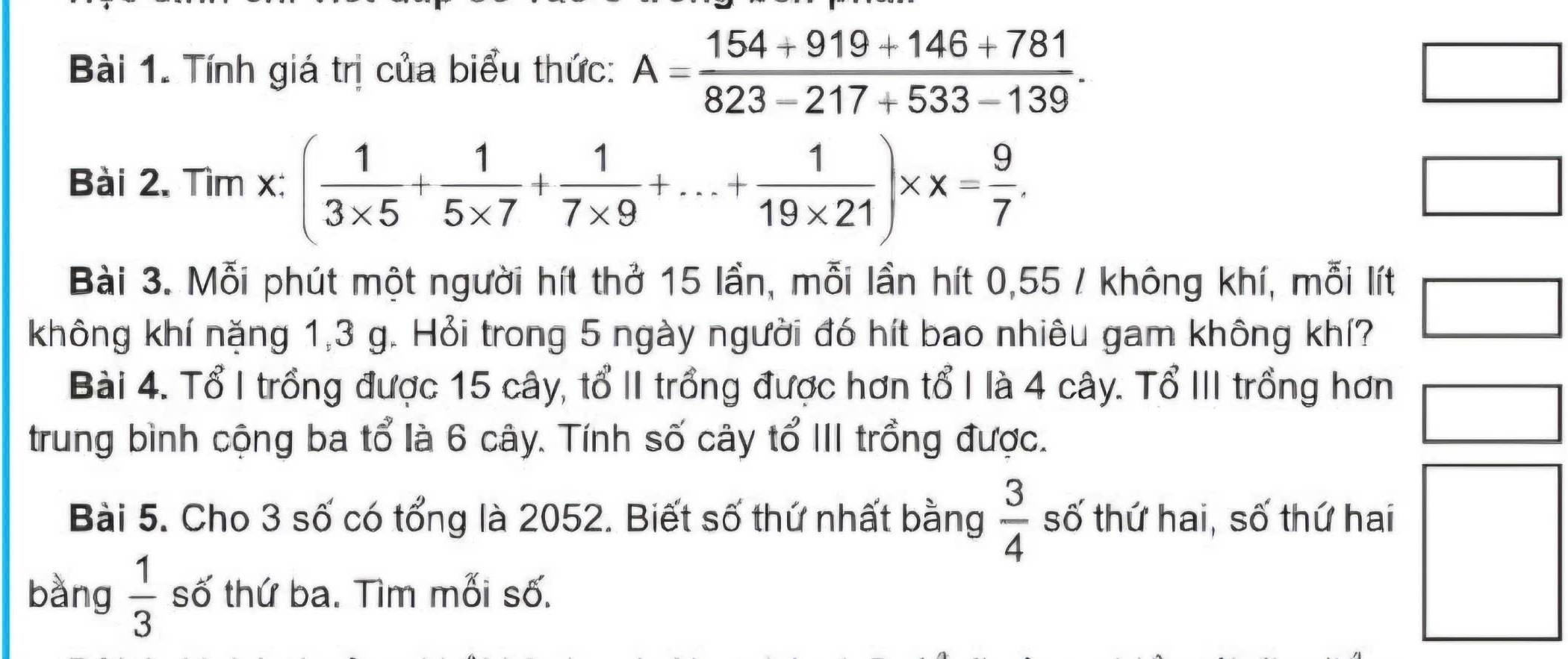 Tính giá trị của biểu thức: A= (154+919+146+781)/823-217+533-139 . 
□ 
Bài 2. Tìm x : ( 1/3* 5 + 1/5* 7 + 1/7* 9 +...+ 1/19* 21 )* x= 9/7 . 
□ 
Bài 3. Mỗi phút một người hít thở 15 lần, mỗi lần hít 0,55 / không khí, mỗi lít 
không khí nặng 1,3 g. Hỏi trong 5 ngày người đó hít bao nhiêu gam không khí? 
□ 
Bài 4. Tổ I trồng được 15 cây, tổ II trồng được hơn tổ I là 4 cây. Tổ III trồng hơn 
trung bình cộng ba tổ là 6 cây. Tính số cây tổ III trồng được. 
Bài 5. Cho 3 số có tổng là 2052. Biết số thứ nhất bằng  3/4  số thứ hai, số thứ hai 
bàng  1/3  số thứ ba. Tìm mối số.