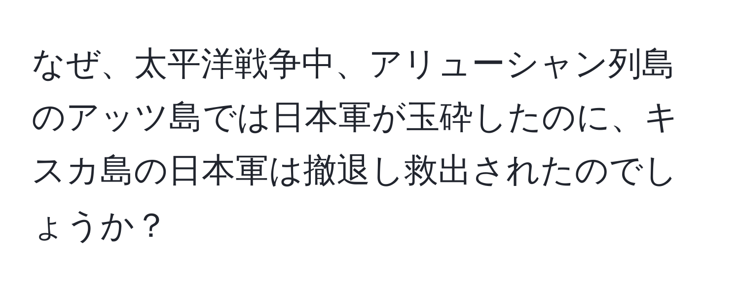 なぜ、太平洋戦争中、アリューシャン列島のアッツ島では日本軍が玉砕したのに、キスカ島の日本軍は撤退し救出されたのでしょうか？