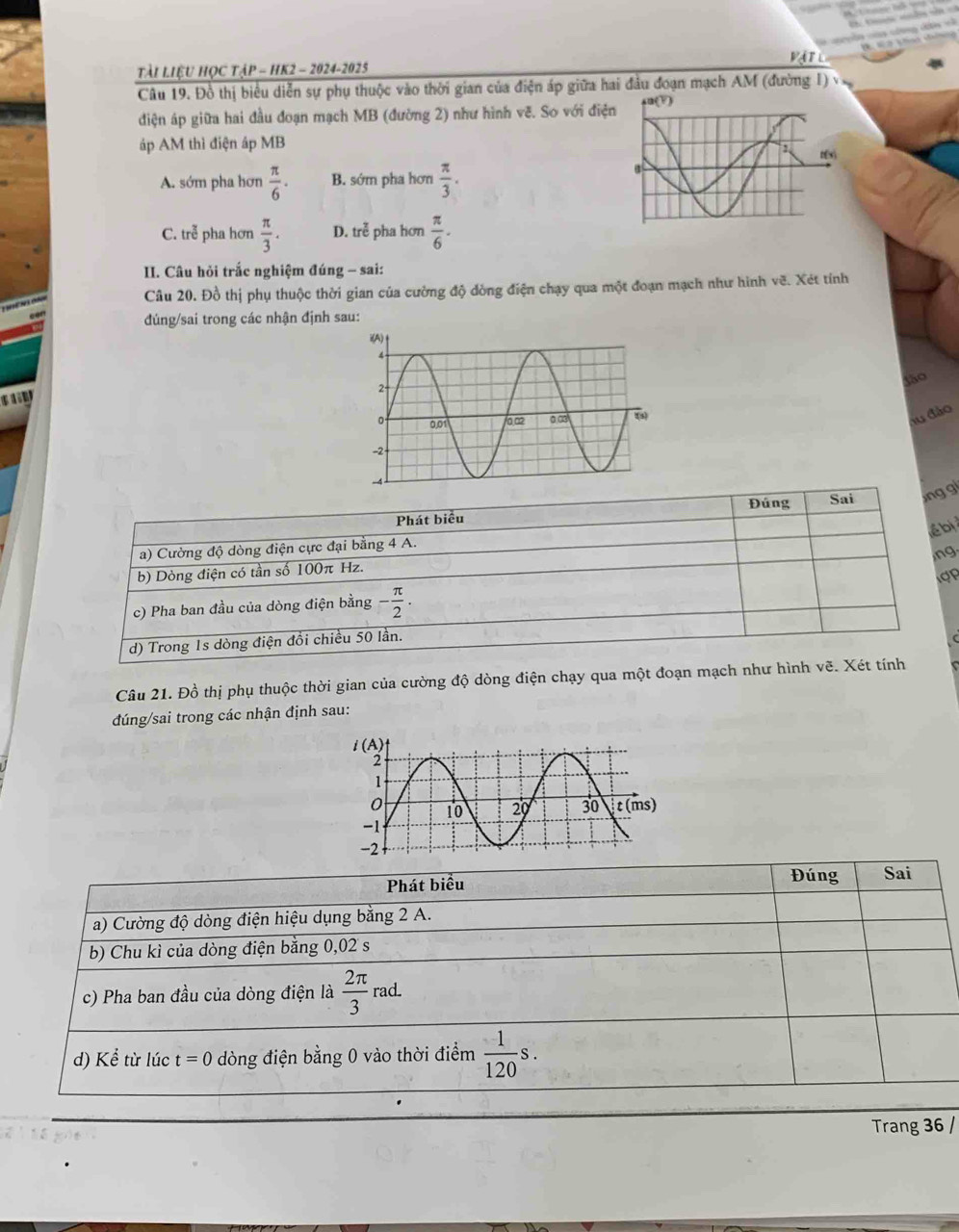VATL
Tài LiệU HỌC TậP - HK2 - 2024-2025
Câu 19. Đồ thị biểu diễn sự phụ thuộc vào thời gian của điện áp giữa hai đầu đoạn mạch AM (đường 1)
diện áp giữa hai đầu đoạn mạch MB (đường 2) như hình vẽ. So với điệ
áp AM thì điện áp MB
A. sớm pha hơn  π /6 . B. sớm pha hơn  π /3 .
C. trễ pha hơn  π /3 . D. tre^(frac 7)e pha hơn  π /6 .
II. Câu hỏi trắc nghiệm đúng - sai:
Câu 20. Đồ thị phụ thuộc thời gian của cường độ dòng điện chạy qua một đoạn mạch như hình vẽ. Xét tính
đúng/sai trong các nhận định sau:
$ã0
   
lu đảo
Đúng Sai ng gi
Phát biểu
lể bị
a) Cường độ dòng điện cực đại bằng 4 A.
,ng.
b) Dòng điện có tần số 100π Hz.
c) Pha ban đầu của dòng điện bằng - π /2 .
d) Trong 1s dòng điện đồi chiều 50 lần.
(
Câu 21. Đồ thị phụ thuộc thời gian của cường độ dòng điện chạy qua một đoạn mạch như hình vẽ. Xét tính
đúng/sai trong các nhận định sau:
Phát biểu Đúng Sai
a) Cường độ dòng điện hiệu dụng bằng 2 A.
b) Chu kì của dòng điện bằng 0,02 s
c) Pha ban đầu của dòng điện là  2π /3  rad
d) V từ lúc t=0 dòng điện bằng 0 vào thời điểm  1/120 s.
Trang 36 /
