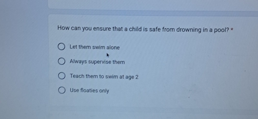 How can you ensure that a child is safe from drowning in a pool? *
Let them swim alone
Always supervise them
Teach them to swim at age 2
Use floaties only