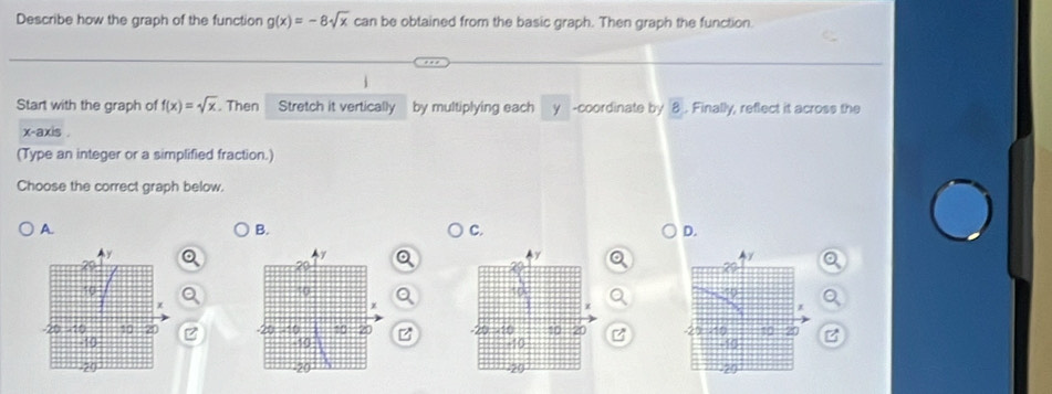 Describe how the graph of the function g(x)=-8sqrt(x) can be obtained from the basic graph. Then graph the function.
Start with the graph of f(x)=sqrt(x). Then Stretch it vertically by multiplying each y -coordinate by 8. Finally, reflect it across the
x-axis .
(Type an integer or a simplified fraction.)
Choose the correct graph below.
A.
B.
C.
D.
B
Z