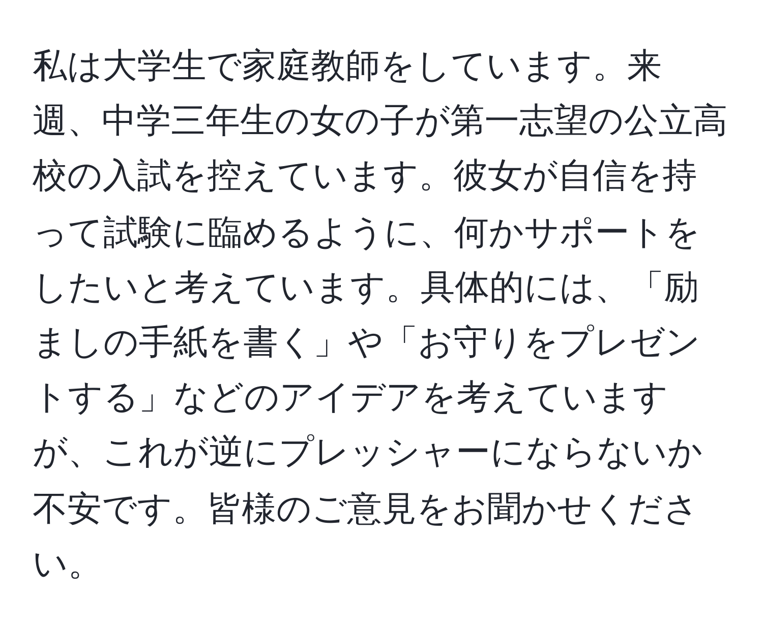 私は大学生で家庭教師をしています。来週、中学三年生の女の子が第一志望の公立高校の入試を控えています。彼女が自信を持って試験に臨めるように、何かサポートをしたいと考えています。具体的には、「励ましの手紙を書く」や「お守りをプレゼントする」などのアイデアを考えていますが、これが逆にプレッシャーにならないか不安です。皆様のご意見をお聞かせください。