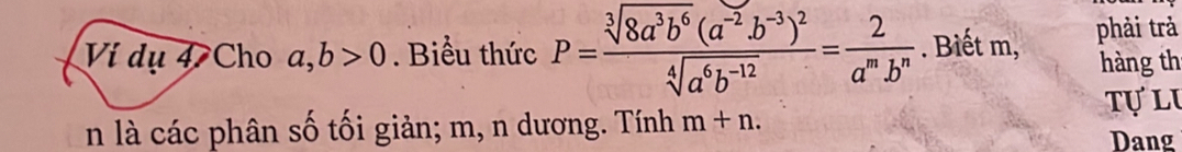 Ví dụ 4 Cho a, b>0. Biểu thức P=frac sqrt[3](8a^3b^6)(a^(-2)b^(-3))^2sqrt[4](a^6b^(-12))= 2/a^mb^n . Biết m, phải trả 
hàng th 
tự lu 
n là các phân số tối giản; m, n dương. Tính m+n. 
Dang