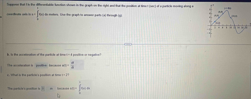 Suppose that f is the differentiable function shown in the graph on the right and that the position at time t (sec) of a particle moving along a
coordinate axis is a=∈tlimits _0^(tf(x) dx meters. Use the graph to answer parts (a) through (g). 
b. Is the acceleration of the particle at time t=4 positive or negative?
The acceleration is positive because a(t)=frac df)dt
c. What is the particle's position at time t=2 ?
The particle's position is boxed 8 m because s(t)=∈tlimits _0^tf(x)dx