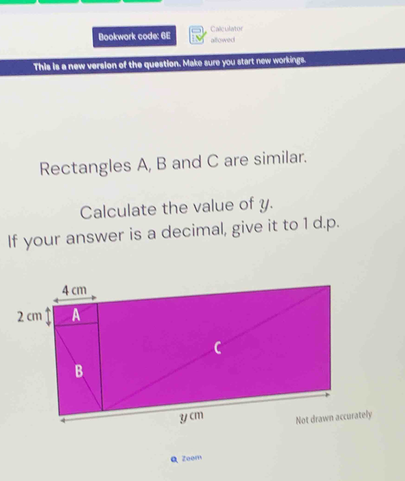 Calculator 
Bookwork code: 6E allowed 
This is a new version of the question. Make sure you start new workings. 
Rectangles A, B and C are similar. 
Calculate the value of y. 
If your answer is a decimal, give it to 1 d. p. 
Q Zeem