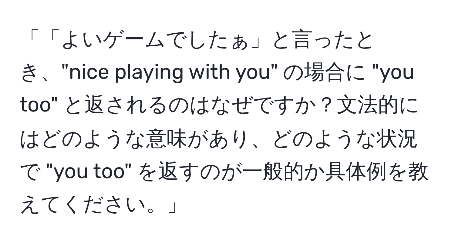 「「よいゲームでしたぁ」と言ったとき、"nice playing with you" の場合に "you too" と返されるのはなぜですか？文法的にはどのような意味があり、どのような状況で "you too" を返すのが一般的か具体例を教えてください。」