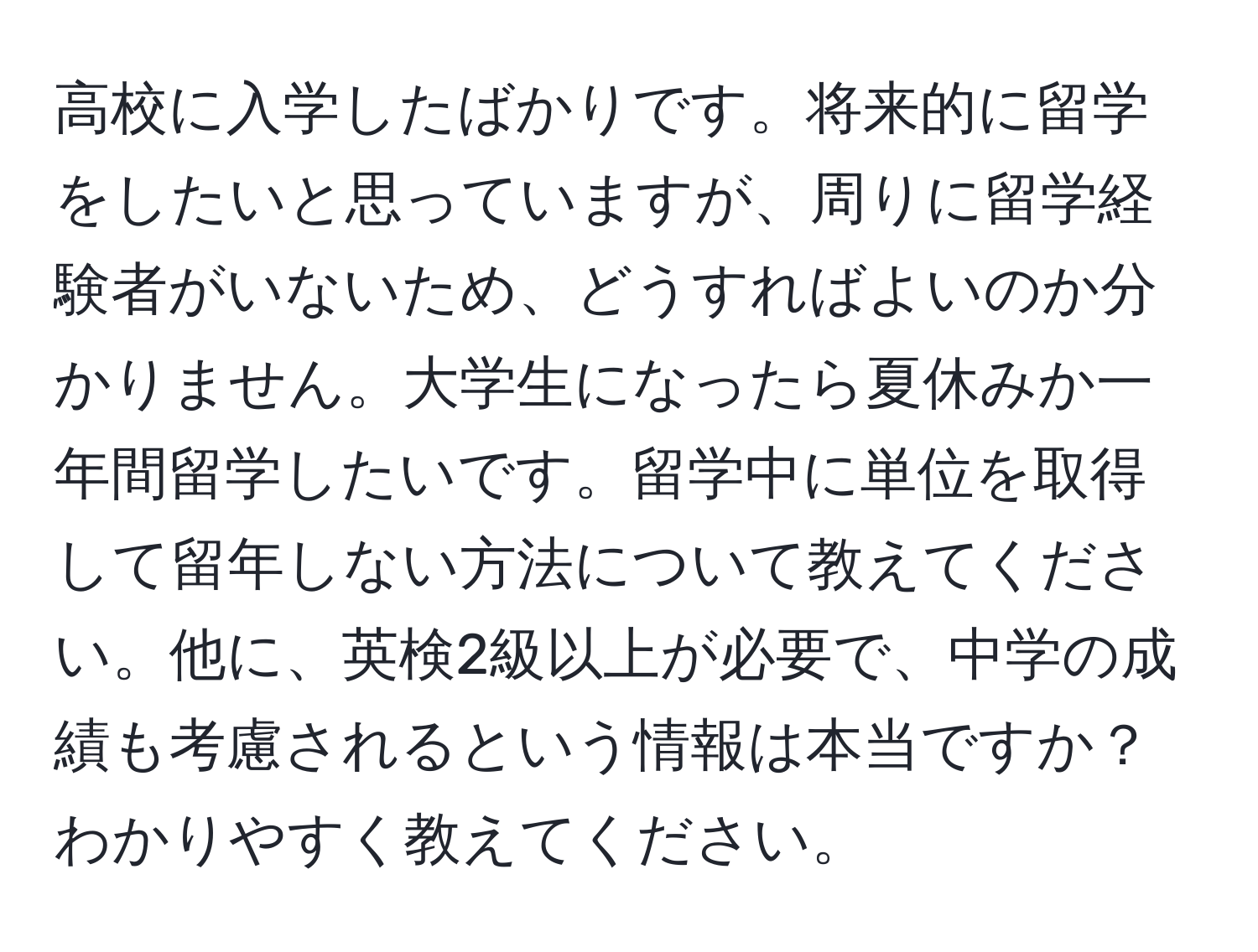 高校に入学したばかりです。将来的に留学をしたいと思っていますが、周りに留学経験者がいないため、どうすればよいのか分かりません。大学生になったら夏休みか一年間留学したいです。留学中に単位を取得して留年しない方法について教えてください。他に、英検2級以上が必要で、中学の成績も考慮されるという情報は本当ですか？わかりやすく教えてください。