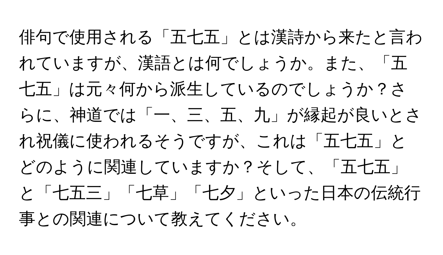 俳句で使用される「五七五」とは漢詩から来たと言われていますが、漢語とは何でしょうか。また、「五七五」は元々何から派生しているのでしょうか？さらに、神道では「一、三、五、九」が縁起が良いとされ祝儀に使われるそうですが、これは「五七五」とどのように関連していますか？そして、「五七五」と「七五三」「七草」「七夕」といった日本の伝統行事との関連について教えてください。