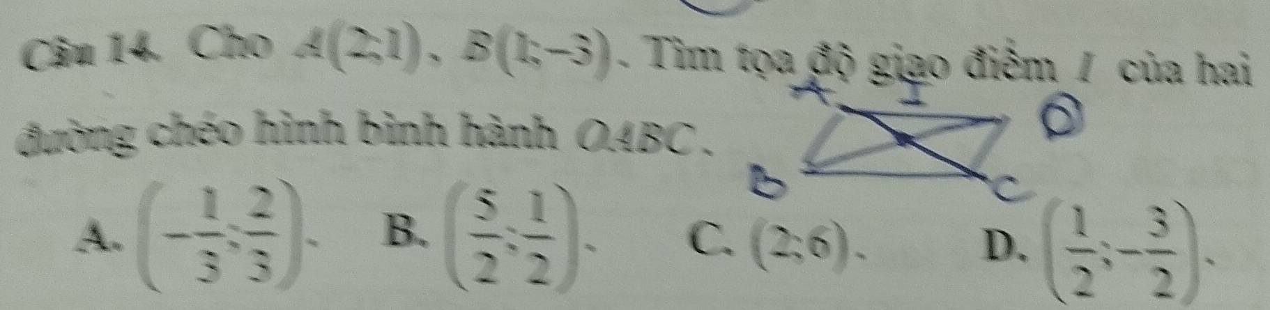 Cho A(2,1), B(1,-3). Tim tọa độ giao điểm / của hai
đường chéo hình bình hành OABC .
A. (- 1/3 ; 2/3 ). B. ( 5/2 , 1/2 endpmatrix.
C. (2,6). D. ( 1/2 ;- 3/2 ).