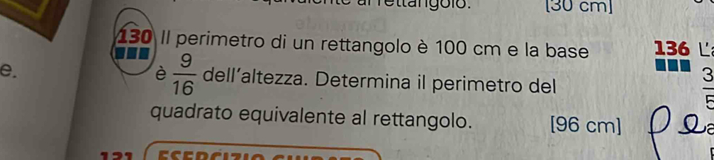 [ 30 cm ]
130 Il perimetro di un rettangolo è 100 cm e la base 136 L 
e. 
3 
è  9/16  dell’altezza. Determina il perimetro del 

quadrato equivalente al rettangolo. [96 cm]