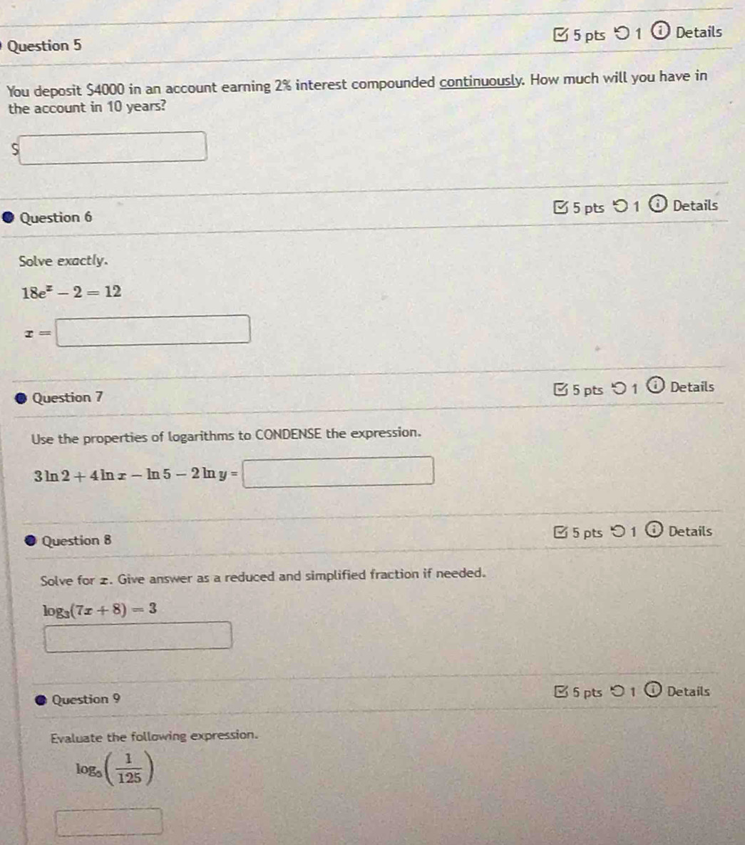 □ 5 pts 0 1 Details 
You deposit $4000 in an account earning 2% interest compounded continuously. How much will you have in 
the account in 10 years?
$□
Question 6 5 pts つ 1 Details 
Solve exactly.
18e^z-2=12
x=□
Question 7 5 pts つ 1 o Details 
Use the properties of logarithms to CONDENSE the expression.
3ln 2+4ln x-ln 5-2ln y=□
□ 5 pts 0 1 Details 
Question 8 
Solve for 2. Give answer as a reduced and simplified fraction if needed.
log _3(7x+8)=3
□ 
Question 9 B 5 pts 0 1 Details 
Evaluate the following expression.
log _5( 1/125 )
□