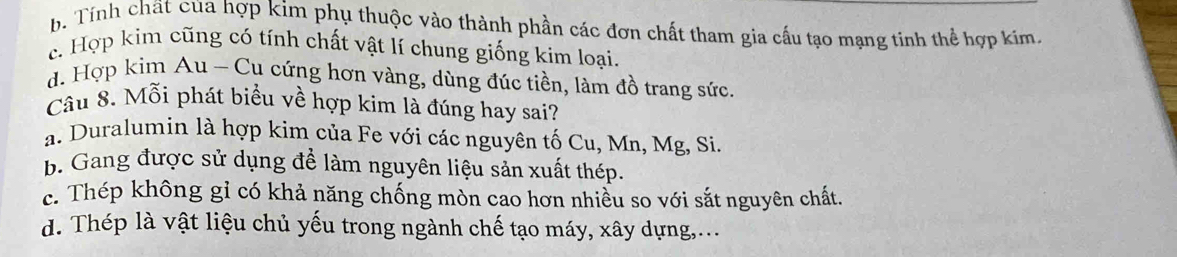 b. Tính chất của hợp kim phụ thuộc vào thành phần các đơn chất tham gia cấu tạo mạng tinh thể hợp kím.
c. Hợp kim cũng có tính chất vật lí chung giống kim loại.
d. Hợp kìm Au - Cu cứng hơn vàng, dùng đúc tiền, làm đồ trang sức.
Câu 8. Mỗi phát biểu về hợp kim là đúng hay sai?
a. Duralumin là hợp kim của Fe với các nguyên tố Cu, Mn, Mg, Si.
b. Gang được sử dụng để làm nguyên liệu sản xuất thép.
c. Thép không gỉ có khả năng chống mòn cao hơn nhiễu so với sắt nguyên chất.
d. Thép là vật liệu chủ yếu trong ngành chế tạo máy, xây dựng,...