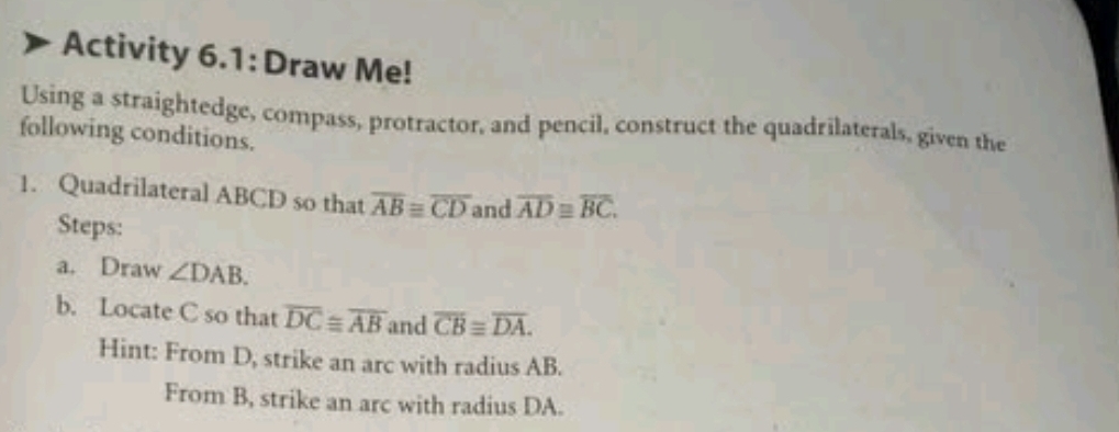 Activity 6.1: Draw Me! 
Using a straightedge, compass, protractor, and pencil, construct the quadrilaterals, given the 
following conditions. 
1. Quadrilateral ABCD so that overline ABequiv overline CD and overline AD≌ overline BC. 
Steps: 
a. Draw ∠ DAB. 
b. Locate C so that overline DC≌ overline AB and overline CBequiv overline DA. 
Hint: From D, strike an arc with radius AB. 
From B, strike an arc with radius DA.