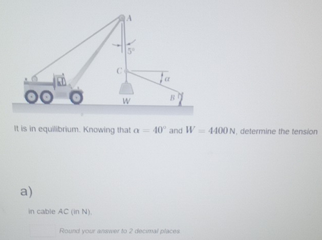 It is in equilibrium. Knowing that alpha =40° and W=4400N , determine the tension
a)
in cable AC (in N),
Round your answer to 2 decimal places.