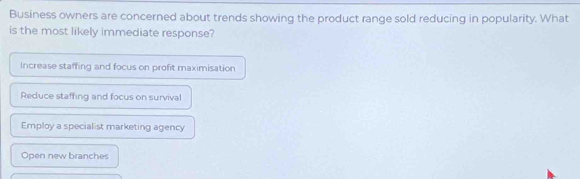 Business owners are concerned about trends showing the product range sold reducing in popularity. What
is the most likely immediate response?
Increase staffing and focus on profit maximisation
Reduce staffing and focus on survival
Employ a specialist marketing agency
Open new branches