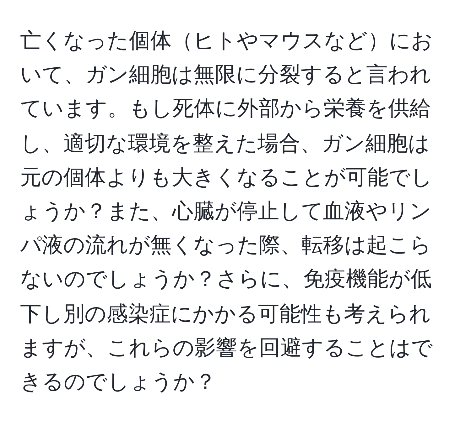 亡くなった個体ヒトやマウスなどにおいて、ガン細胞は無限に分裂すると言われています。もし死体に外部から栄養を供給し、適切な環境を整えた場合、ガン細胞は元の個体よりも大きくなることが可能でしょうか？また、心臓が停止して血液やリンパ液の流れが無くなった際、転移は起こらないのでしょうか？さらに、免疫機能が低下し別の感染症にかかる可能性も考えられますが、これらの影響を回避することはできるのでしょうか？