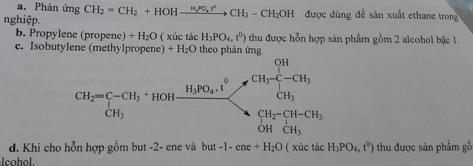 Phản ứng CH_2=CH_2+HOHxrightarrow H_3PO_4t^0CH_3-CH_2OH được dùng để sản xuất ethane trong
nghiệp.
b. Propylene (propene) +H_2O (x) ác tác H_3PO_4,t^0) thu được hỗn hợp sản phẩm gồm 2 alcohol bậc 1.
c. Isobutylene (methylpropene) +H_2O theo phản ứng
d. Khi cho hỗn hợp gồm but -2- ene và but -1- ene +H_2O ( xúc tacH_3PO_4,t^0) thu được sản phẩm gồ
lcohol.