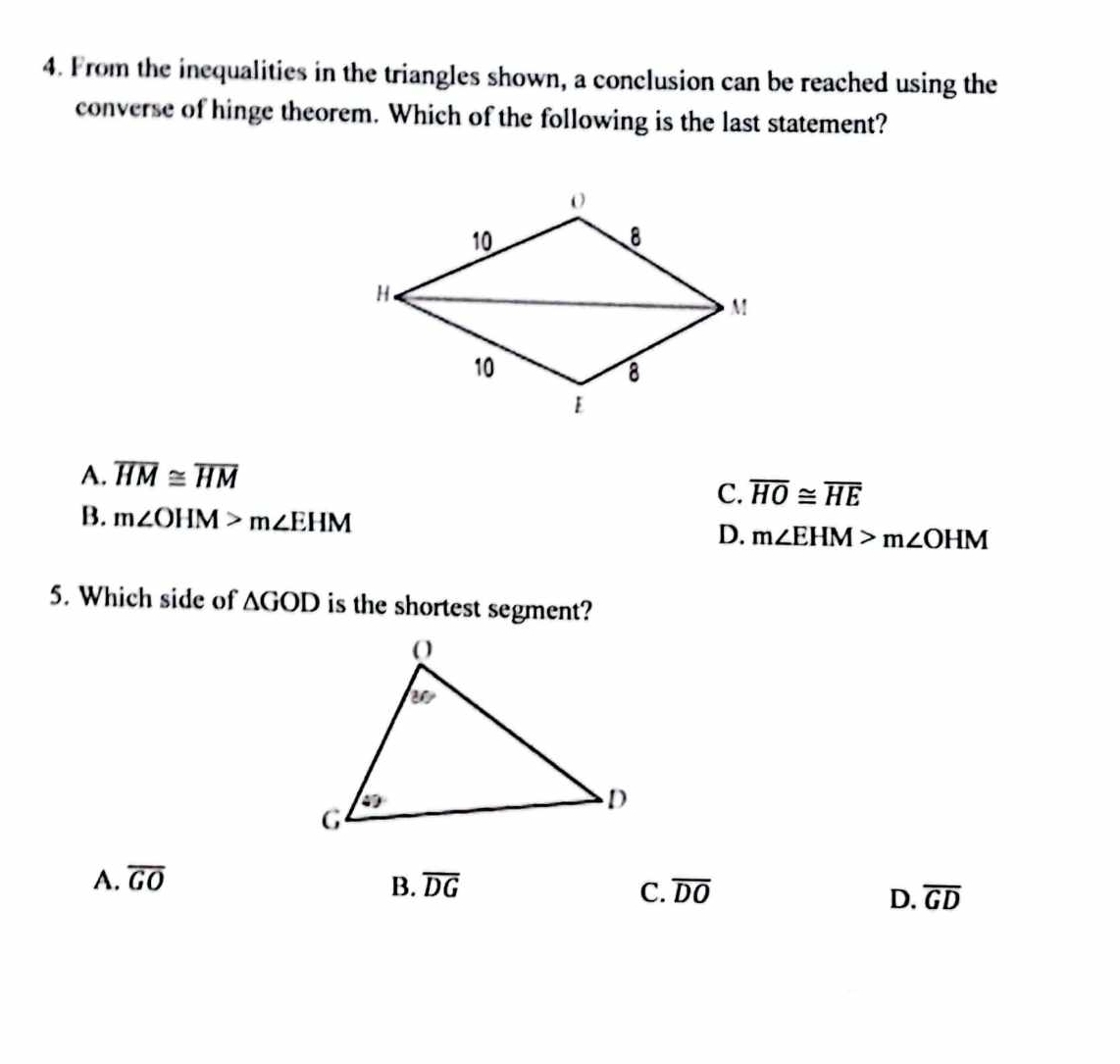 From the inequalities in the triangles shown, a conclusion can be reached using the
converse of hinge theorem. Which of the following is the last statement?
A. overline HM≌ overline HM
C. overline HO≌ overline HE
B. m∠ OHM>m∠ EHM
D. m∠ EHM>m∠ OHM
5. Which side of △ GOD is the shortest segment?
B.
A. overline GO overline DG overline DO overline GD
C.
D.