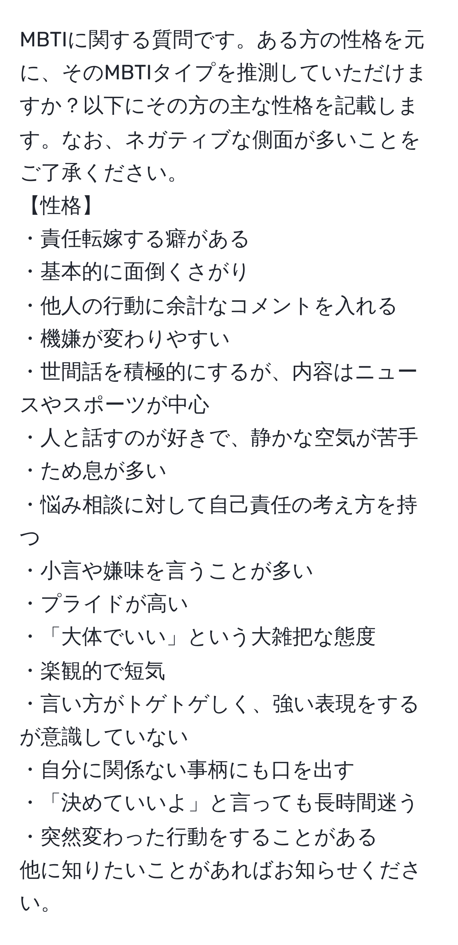 MBTIに関する質問です。ある方の性格を元に、そのMBTIタイプを推測していただけますか？以下にその方の主な性格を記載します。なお、ネガティブな側面が多いことをご了承ください。 
【性格】
・責任転嫁する癖がある
・基本的に面倒くさがり
・他人の行動に余計なコメントを入れる
・機嫌が変わりやすい
・世間話を積極的にするが、内容はニュースやスポーツが中心
・人と話すのが好きで、静かな空気が苦手
・ため息が多い
・悩み相談に対して自己責任の考え方を持つ
・小言や嫌味を言うことが多い
・プライドが高い
・「大体でいい」という大雑把な態度
・楽観的で短気
・言い方がトゲトゲしく、強い表現をするが意識していない
・自分に関係ない事柄にも口を出す
・「決めていいよ」と言っても長時間迷う
・突然変わった行動をすることがある
他に知りたいことがあればお知らせください。