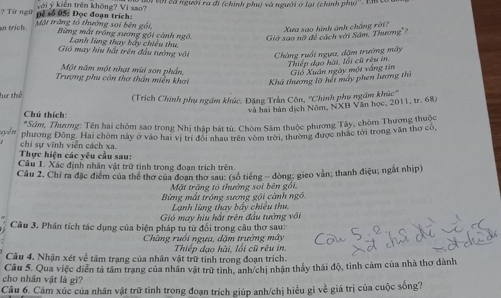 với ý kiến trên không? Vì sao? cội với ca người ra đi (chính phụ) và người ở lại (chinh phụ)''. Em có
?  Từ ngữ Đề số 05: Đọc đoạn trích:
an trích. Mặt trăng tỏ thường soi bên gồi,
Xưa sao hình ảnh chẳng rời?
Bừng mắt trồng sương gội cành ngô. Giờ sao nỡ đề cách vời Sâm, Thương"?
Lạnh lùng thay bẩy chiều thu
Gió may hiu hắt trên đầu tưởng vôi Chàng ruồi ngựa, dặm trường mây
Thiếp dạo hài, lối cũ rệu in.
Một năm một nhạt mùi son phần, Giỏ Xuân ngày một vắng tin
Trượng phu còn thơ thần miền khơi Khá thương lỡ hết mấy phen lương thì
hư thế
(Trích Chinh phụ ngầm khúc, Đặng Trần Côn, ''Chinh phụ ngầm khúc''
và hai bản dịch Nôm, NXB Văn học, 2011, tr. 68)
Chú thích:
*Sâm, Thương: Tên hai chòm sao trong Nhị thập bát tú. Chòm Sâm thuộc phương Tây, chòm Thương thuộc
phương Đông. Hai chòm này ở vào hai vị trí đổi nhau trên vòm trời, thường được nhắc tới trong văn thơ cổ,
chi sự vĩnh viễn cách xa.
Thực hiện các yêu cầu sau:
Câu 1. Xác định nhân vật trữ tình trong đoạn trích trên.
Câu 2. Chi ra đặc điểm của thể thơ của đoạn thơ sau: (số tiếng - dòng; gieo vần; thanh điệu; ngắt nhịp)
Mặt trăng tỏ thường soi bên gồi,
Bừng mắt trông sương gội cành ngô.
Lạnh lùng thay bầy chiều thu,
Gió may hiu hắt trên đầu tường vôi
Câu 3. Phân tích tác dụng của biện pháp tu từ đối trong câu thơ sau:
Chàng ruồi ngựa, dặm trường mây
Thiếp dạo hài, lối cũ rêu in.
Câu 4. Nhận xét về tâm trạng của nhân vật trữ tình trong đoạn trích.
Câu 5. Qua việc diễn tả tâm trạng của nhân vật trữ tình, anh/chị nhận thấy thái độ, tình cảm của nhà thơ dành
cho nhân vật là gì?
Câu 6. Cảm xúc của nhân vật trữ tình trong đoạn trích giúp anh/chị hiểu gì về giá trị của cuộc sống?