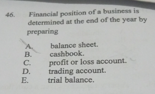 Financial position of a business is
determined at the end of the year by
preparing
A. balance sheet.
B. cashbook.
C. profit or loss account.
D. trading account.
E. trial balance.