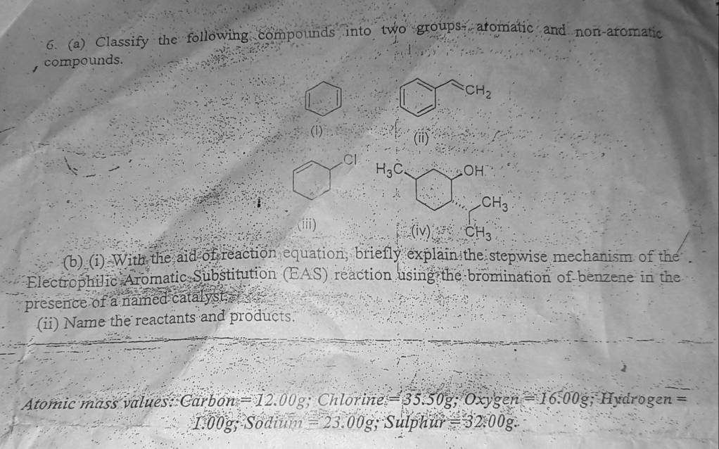 Classify the following compounds into two groups, aromatic and non-aromatic 
compounds.
CH_2
(i) 
(ii)
Cl
H_3C. OH
CH_3
(iii) 
(iv) CH_3
(b) (i) With the aid of reaction equation, briefly explain the stepwise mechanism of the 
Electrophilic Aromatic Substitution (EAS) reaction using the bromination of benzene in the 
presence of a named catalyst. 
(ii) Name the reactants and products. 
Atomic mäss values: C Carbon=12.00g; Chlorine =35.50g; Oxygen=16.00g; Hydroge n=
1.00g; Sodium =23.00g; Sulph ar=32.00g.