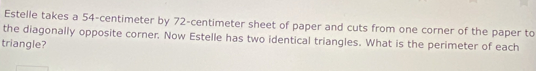 Estelle takes a 54-centimeter by 72-centimeter sheet of paper and cuts from one corner of the paper to 
the diagonally opposite corner. Now Estelle has two identical triangles. What is the perimeter of each 
triangle?