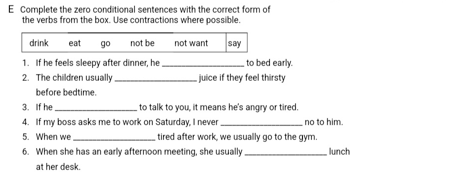 Complete the zero conditional sentences with the correct form of
the verbs from the box. Use contractions where possible.
drink eat go not be not want say
1. If he feels sleepy after dinner, he _to bed early.
2. The children usually _juice if they feel thirsty
before bedtime.
3. If he _to talk to you, it means he's angry or tired.
4. If my boss asks me to work on Saturday, I never _no to him.
5. When we _tired after work, we usually go to the gym.
6. When she has an early afternoon meeting, she usually _lunch
at her desk.