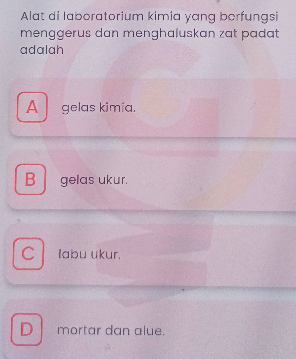 Alat di laboratorium kimia yang berfungsi
menggerus dan menghaluskan zat padat
adalah
A gelas kimia.
B gelas ukur.
C l * labu ukur.
D mortar dan alue.