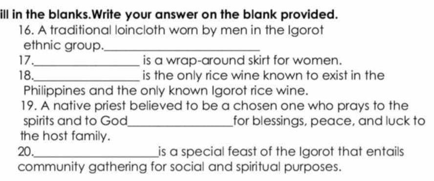 ill in the blanks.Write your answer on the blank provided. 
16. A traditional loincloth worn by men in the Igorot 
ethnic group._ 
17._ is a wrap-around skirt for women. 
18._ is the only rice wine known to exist in the 
Philippines and the only known Igorot rice wine. 
19. A native priest believed to be a chosen one who prays to the 
spirits and to God_ for blessings, peace, and luck to 
the host family. 
20._ is a special feast of the Igorot that entails 
community gathering for social and spiritual purposes.