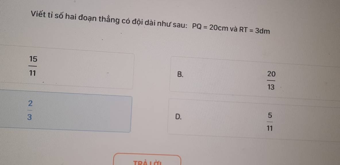 Viết tỉ số hai đoạn thẳng có đội dài như sau: PQ=20cm và RT=3dm
 15/11 
B.
 20/13 
 2/3 
D.
 5/11 
Trà là