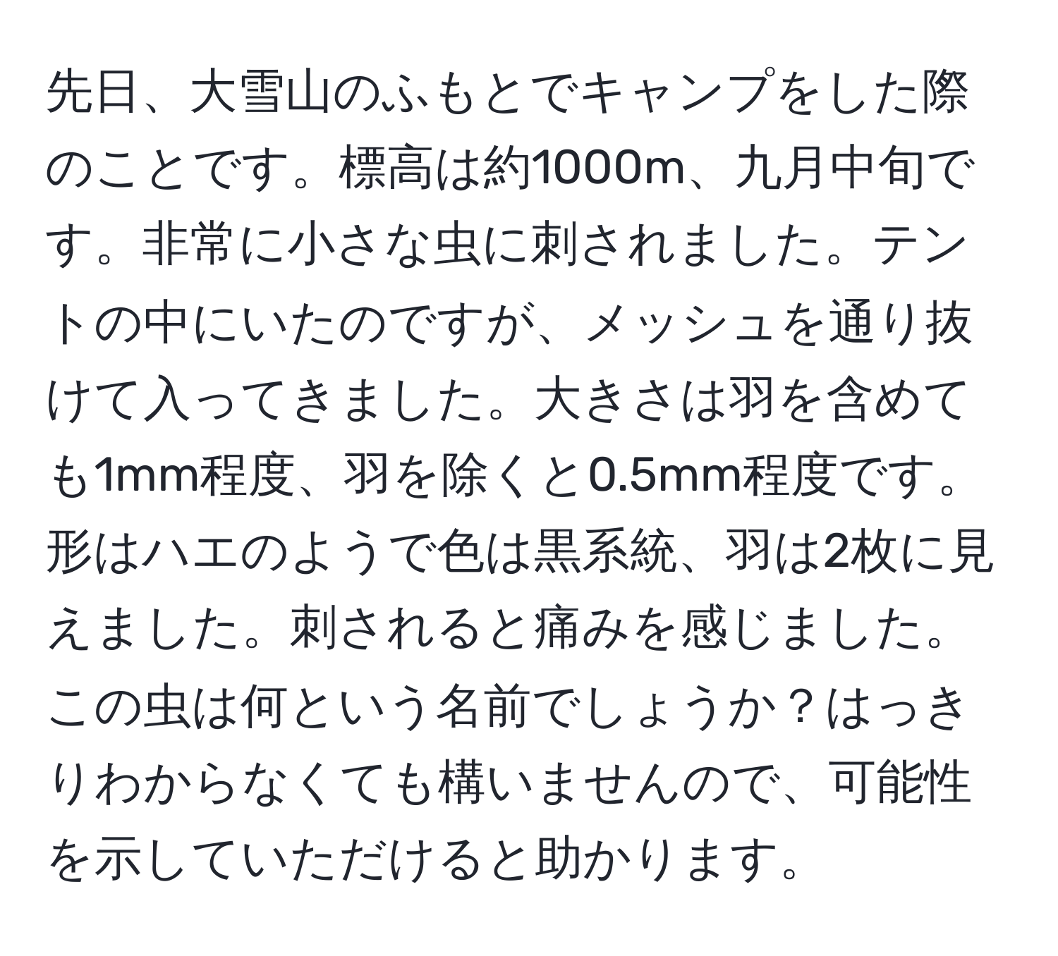 先日、大雪山のふもとでキャンプをした際のことです。標高は約1000m、九月中旬です。非常に小さな虫に刺されました。テントの中にいたのですが、メッシュを通り抜けて入ってきました。大きさは羽を含めても1mm程度、羽を除くと0.5mm程度です。形はハエのようで色は黒系統、羽は2枚に見えました。刺されると痛みを感じました。この虫は何という名前でしょうか？はっきりわからなくても構いませんので、可能性を示していただけると助かります。