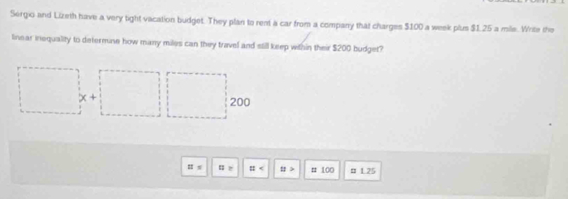 Sergio and Lizeth have a very tight vacation budget. They plan to rent a car from a company that charges $100 a week plus $I25 a mile. Write the 
linear inequality to determine how many miles can they travel and still keep within their $200 budget?
x+
200
: : :: # ::> # 100 : 1.25