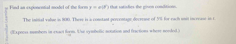 Find an exponential model of the form y=a(b') that satisfies the given conditions. 
The initial value is 800. There is a constant percentage decrease of 5% for each unit increase in r. 
(Express numbers in exact form. Use symbolic notation and fractions where needed.)