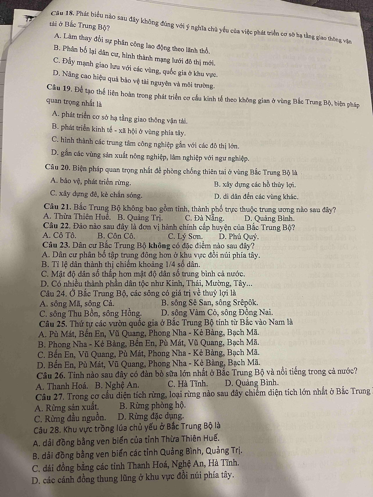 tải ở Bắc Trung Bộ?
Câu 18. Phát biểu nào sau đây không đúng với ý nghĩa chủ yếu của việc phát triển cơ sở hạ tầng giao thông vận
A. Làm thay đổi sự phân công lao động theo lãnh thổ.
B. Phân bố lại dân cư, hình thành mạng lưới đô thị mới.
C. Đầy mạnh giao lưu với các vùng, quốc gia ở khu vực.
D. Nâng cao hiệu quả bảo vệ tài nguyên và môi trường.
Câu 19. Để tạo thế liên hoàn trong phát triển cơ cấu kinh tế theo không gian ở vùng Bắc Trung Bộ, biện pháp
quan trọng nhất là
A. phát triển cơ sở hạ tầng giao thông vận tải.
B. phát triển kinh tế - xã hội ở vùng phía tây.
C. hình thành các trung tâm công nghiệp gắn với các đô thị lớn.
D. gắn các vùng sản xuất nông nghiệp, lâm nghiệp với ngư nghiệp.
Câu 20. Biện pháp quan trọng nhất để phòng chống thiên tai ở vùng Bắc Trung Bộ là
A. bảo vệ, phát triển rừng. B. xây dựng các hồ thủy lợi.
C. xây dựng đê, kè chắn sóng. D. di dân đến các vùng khác.
Câu 21. Bắc Trung Bộ không bao gồm tỉnh, thành phố trực thuộc trung ương nào sau đây?
A. Thừa Thiên Huế. B. Quảng Trị. C. Đà Nẵng. D. Quảng Bình.
Câu 22. Đảo nào sau đây là đơn vị hành chính cấp huyện của Bắc Trung Bộ?
A. Cô Tô. B. Côn Cô. C. Lý Sơn. D. Phú Quý.
Câu 23. Dân cư Bắc Trung Bộ không có đặc điểm nào sau đây?
A. Dân cư phân bố tập trung đông hơn ở khu vực đồi núi phía tây.
B. Tỉ lệ dân thành thị chiếm khoảng 1/4 số dân.
C. Mật độ dân số thấp hơn mật độ dân số trung bình cả nước.
D. Có nhiều thành phần dân tộc như Kinh, Thái, Mường, Tây...
Câu 24. Ở Bắc Trung Bộ, các sông có giá trị về thuỷ lợi là
A. sông Mã, sông Cả. B. sông Sê San, sông Srêpôk.
C. sông Thu Bồn, sông Hồng.  D. sông Vàm Cỏ, sông Đồng Nai.
Câu 25. Thứ tự các vườn quốc gia ở Bắc Trung Bộ tính từ Bắc vào Nam là
A. Pù Mát, Bến En, Vũ Quang, Phong Nha - Kẻ Bàng, Bạch Mã.
B. Phong Nha - Kẻ Bàng, Bến En, Pù Mát, Vũ Quang, Bạch Mã.
C. Bến En, Vũ Quang, Pù Mát, Phong Nha - Kẻ Bàng, Bạch Mã.
D. Bến En, Pù Mát, Vũ Quang, Phong Nha - Kẻ Bàng, Bạch Mã.
Câu 26. Tỉnh nào sau đây có đàn bò sữa lớn nhất ở Bắc Trung Bộ và nổi tiếng trong cả nước?
A. Thanh Hoá. B. Nghệ An. C. Hà Tĩnh. D. Quảng Bình.
Câu 27. Trong cơ cấu diện tích rừng, loại rừng nào sau đây chiếm diện tích lớn nhất ở Bắc Trung
A. Rừng sản xuất.  B. Rừng phòng hộ.
C. Rừng đầu nguồn. D. Rừng đặc dụng.
Câu 28. Khu vực trồng lúa chủ yếu ở Bắc Trung Bộ là
A. dải đồng bằng ven biển của tỉnh Thừa Thiên Huế.
B. dải đồng bằng ven biển các tỉnh Quảng Bình, Quảng Trị.
C. dải đồng bằng các tỉnh Thanh Hoá, Nghệ An, Hà Tĩnh.
D. các cánh đồng thung lũng ở khu vực đồi núi phía tây.