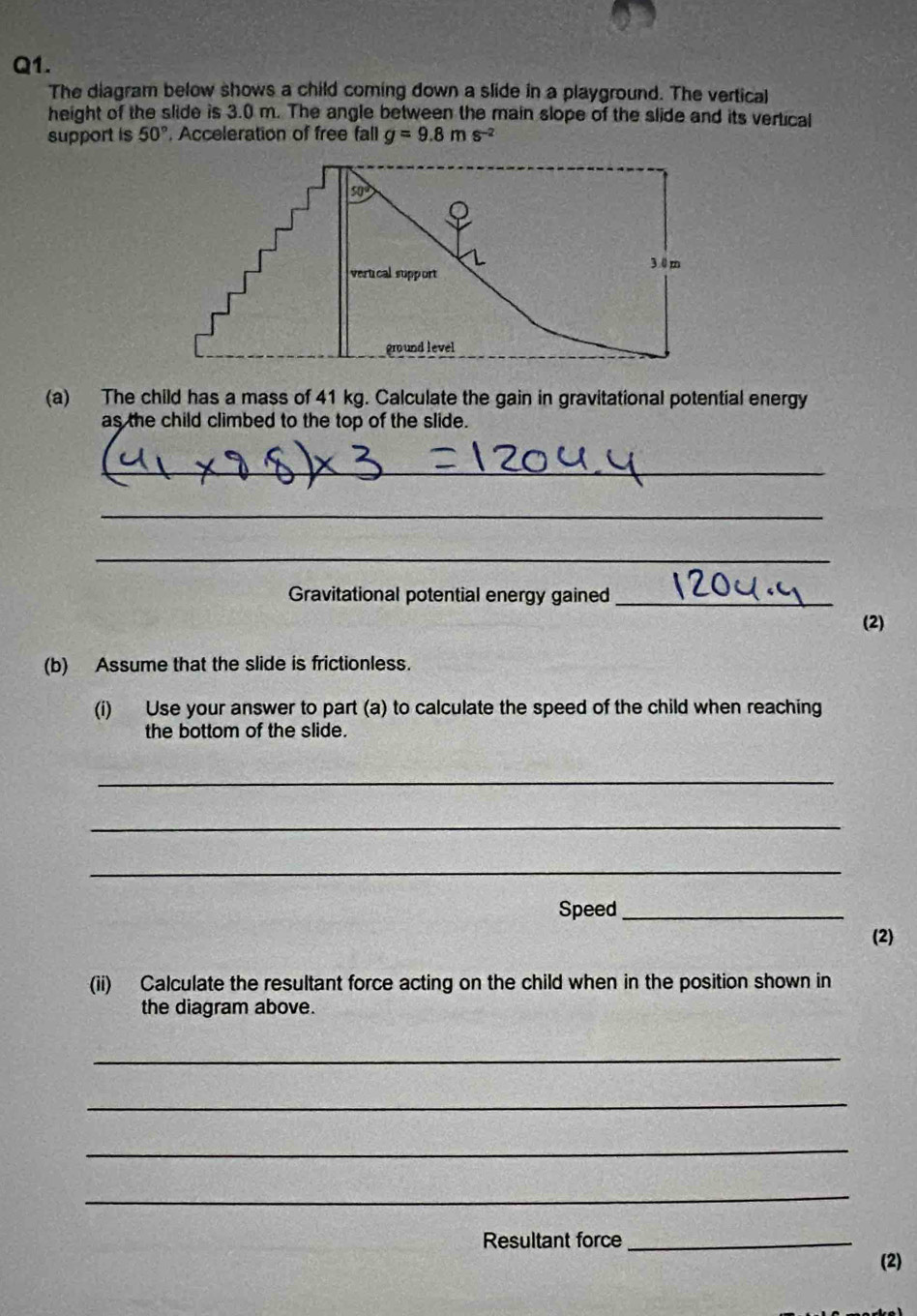 The diagram below shows a child coming down a slide in a playground. The vertical
height of the slide is 3.0 m. The angle between the main slope of the slide and its vertical
support is 50°. Acceleration of free fall g=9.8ms^(-2)
(a) The child has a mass of 41 kg. Calculate the gain in gravitational potential energy
as the child climbed to the top of the slide.
_
_
_
Gravitational potential energy gained_
(2)
(b) Assume that the slide is frictionless.
(i) Use your answer to part (a) to calculate the speed of the child when reaching
the bottom of the slide.
_
_
_
Speed_
(2)
(ii) Calculate the resultant force acting on the child when in the position shown in
the diagram above.
_
_
_
_
Resultant force_
(2)