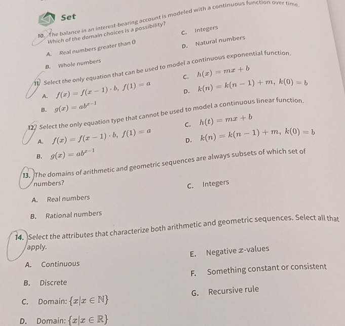 Set
10. The balance in an interest-bearing account is modeled with a continuous function over time
Which of the domain choices is a possibility?
D. Natural numbers
A. Real numbers greater than 0 C. Integers
B. Whole numbers
1 Select the only equation that can be used to model a continuous exponential function.
C. h(x)=mx+b
A. f(x)=f(x-1)· b, f(1)=a D. k(n)=k(n-1)+m, k(0)=b
B. g(x)=ab^(x-1)
122 Select the only equation type that cannot be used to model a continuous linear function
C. h(t)=mx+b
A. f(x)=f(x-1)· b, f(1)=a k(n)=k(n-1)+m, k(0)=b
D.
B. g(x)=ab^(x-1)
13. The domains of arithmetic and geometric sequences are always subsets of which set of
numbers?
C. Integers
A. Real numbers
B. Rational numbers
14. Select the attributes that characterize both arithmetic and geometric sequences. Select all that
apply.
E. Negative æ-values
A. Continuous
F. Something constant or consistent
B. Discrete
G. Recursive rule
C. Domain:  x|x∈ N
D. Domain:  x|x∈ R