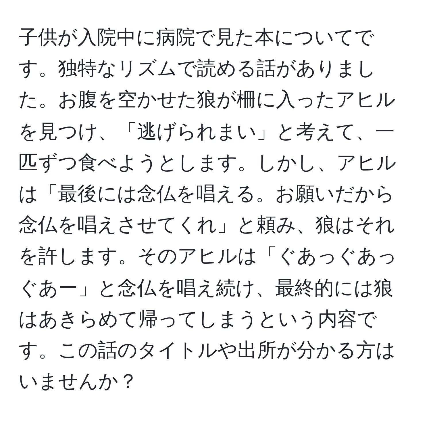 子供が入院中に病院で見た本についてです。独特なリズムで読める話がありました。お腹を空かせた狼が柵に入ったアヒルを見つけ、「逃げられまい」と考えて、一匹ずつ食べようとします。しかし、アヒルは「最後には念仏を唱える。お願いだから念仏を唱えさせてくれ」と頼み、狼はそれを許します。そのアヒルは「ぐあっぐあっぐあー」と念仏を唱え続け、最終的には狼はあきらめて帰ってしまうという内容です。この話のタイトルや出所が分かる方はいませんか？