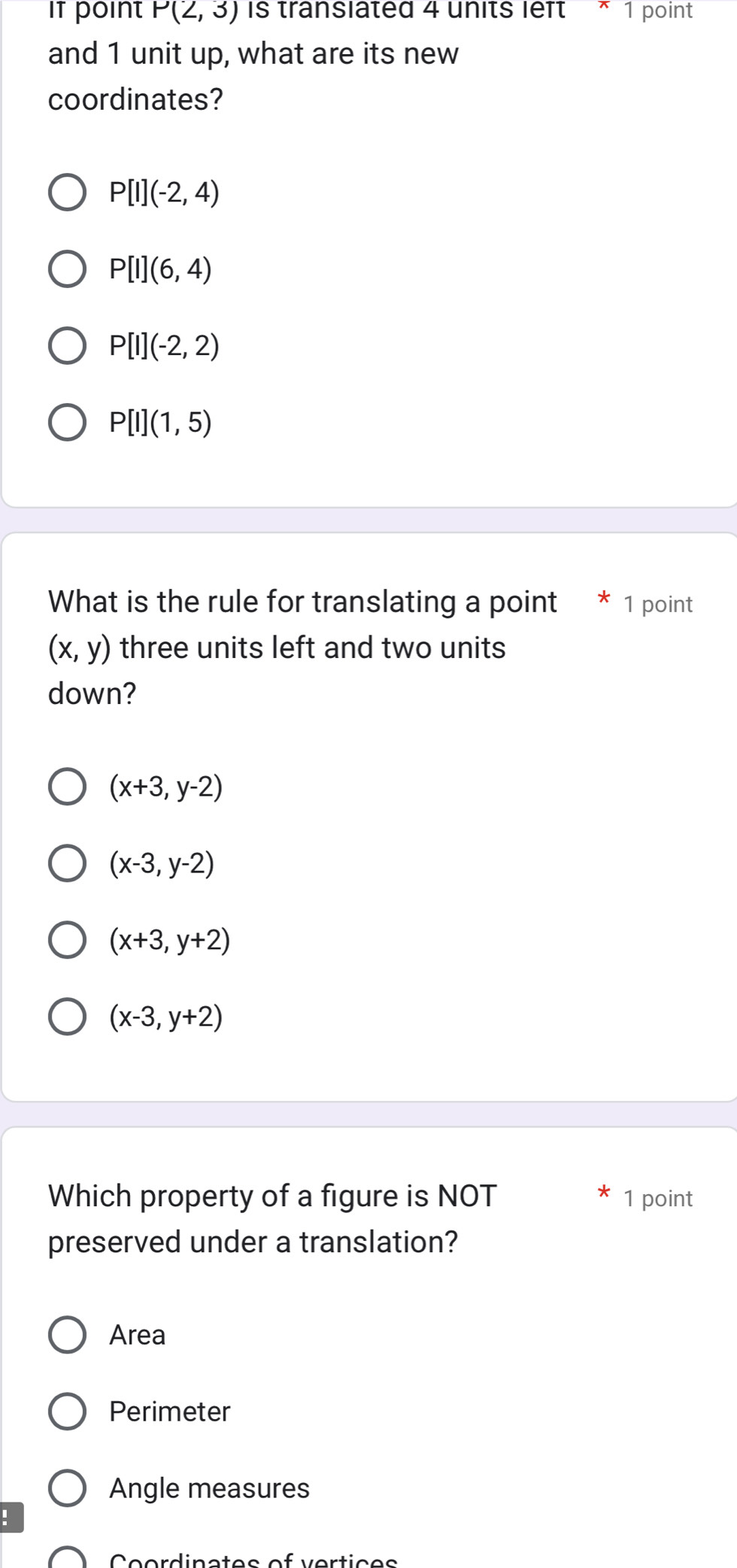 it point P(2,3) is transiated 4 units left * 1 point
and 1 unit up, what are its new
coordinates?
P[I](-2,4)
P[I](6,4)
P[I](-2,2)
P[I](1,5)
What is the rule for translating a point * 1 point
(x,y) three units left and two units
down?
(x+3,y-2)
(x-3,y-2)
(x+3,y+2)
(x-3,y+2)
Which property of a figure is NOT 1 point
preserved under a translation?
Area
Perimeter
Angle measures
:
e ordinates of vert ic e