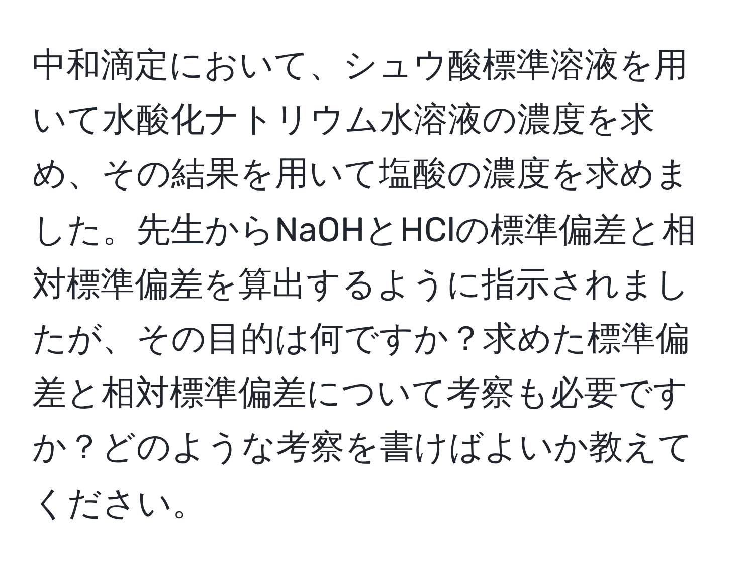 中和滴定において、シュウ酸標準溶液を用いて水酸化ナトリウム水溶液の濃度を求め、その結果を用いて塩酸の濃度を求めました。先生からNaOHとHClの標準偏差と相対標準偏差を算出するように指示されましたが、その目的は何ですか？求めた標準偏差と相対標準偏差について考察も必要ですか？どのような考察を書けばよいか教えてください。