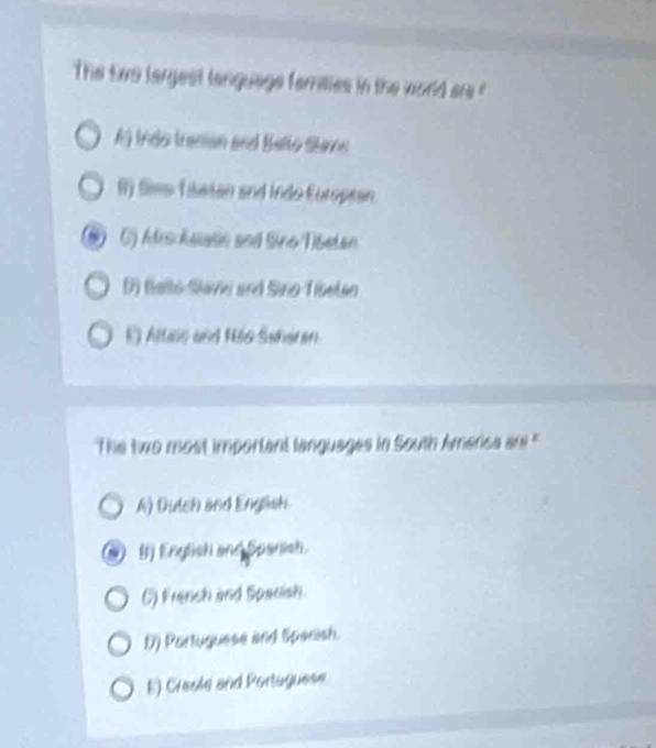 The tao largest language families in the word are ?
A) Indo tranian and Ballo Sae
f fime Tasian and Indo European
C) Afro Asiase and Sino Tibetan
() Balto-Slavie and Sino-Tibetao
O Altns and Hão Saheran.
The two most important languages in South America are '
A) Dulch and Engash
B) English and Sparssh.
C) Franch and Spanish
D) Partuguese and Spacish.
E) Cresle and Portuguese