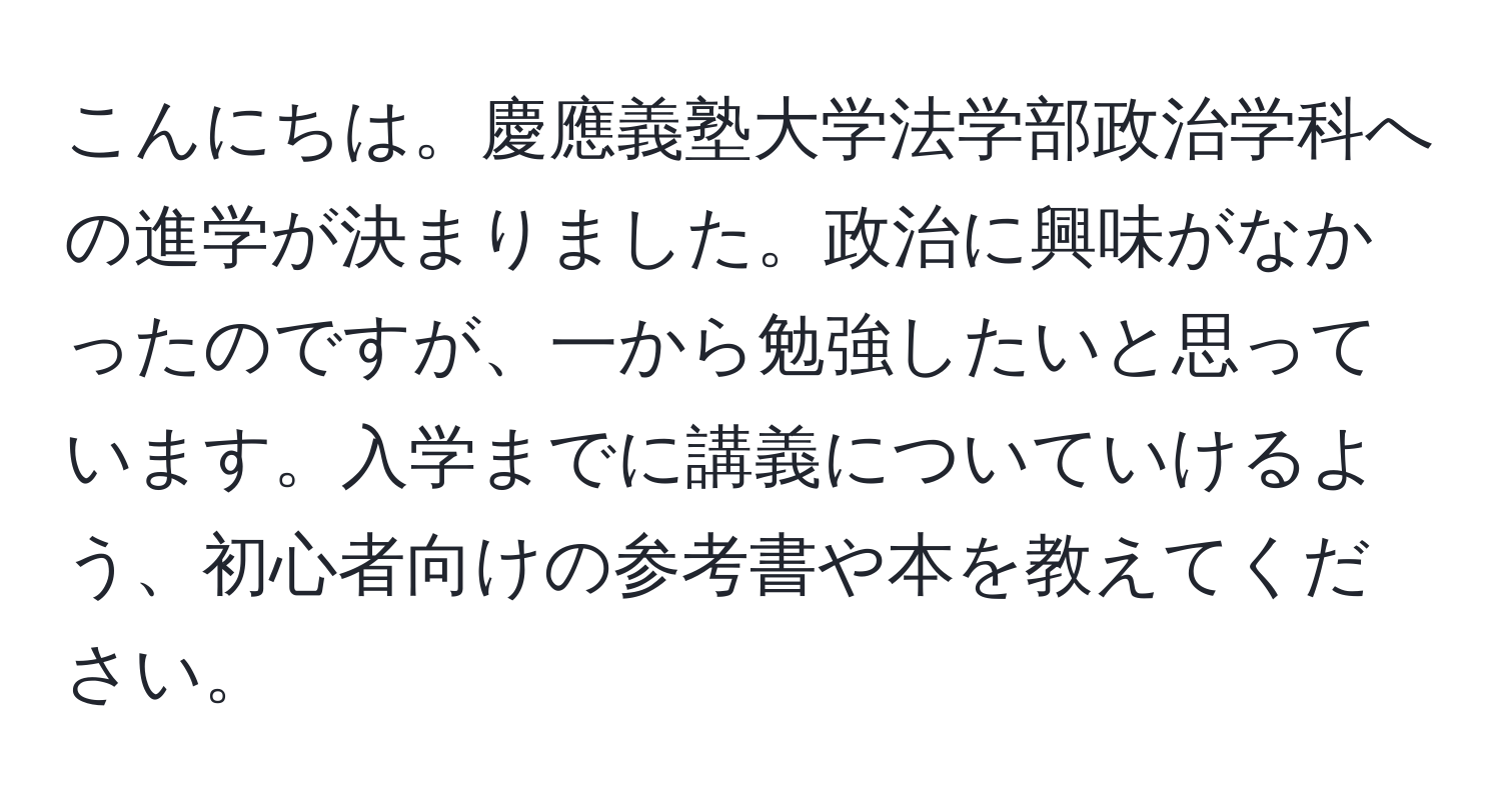 こんにちは。慶應義塾大学法学部政治学科への進学が決まりました。政治に興味がなかったのですが、一から勉強したいと思っています。入学までに講義についていけるよう、初心者向けの参考書や本を教えてください。