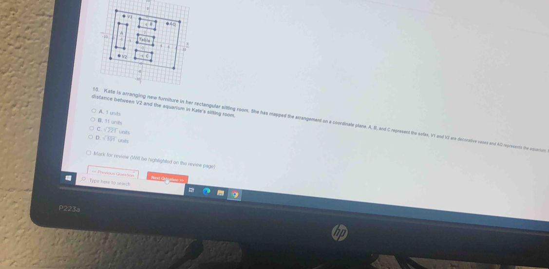 distance between V2 and the aquarium in Kate's sitting room
A. 1 units
0. Kate is arranging new furniture in her rectangular sitting room. She has mapped the arrangement on a coordinate plane. A, B, and C represent the sofas, V1 and V2 are decorative vases and AQ represents the aquarium
B. 11 units
C sqrt(221) units
D sqrt(101) units
Mark for review (Will be highlighted on the review page)
< Previous Question Next Orestion >
Type here to search
P223a